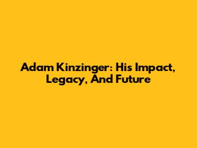 Adam Kinzinger: His Impact, Legacy, And Future