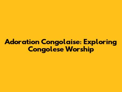Adoration Congolaise: Exploring Congolese Worship