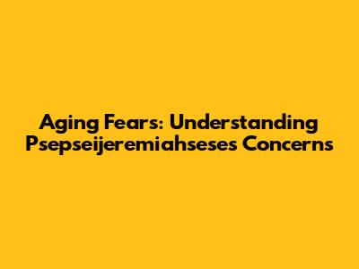 Aging Fears: Understanding Psepseijeremiahsese's Concerns