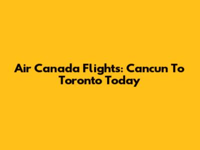 Air Canada Flights: Cancun To Toronto Today