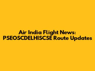 Air India Flight News: PSEOSCDELHISCSE Route Updates