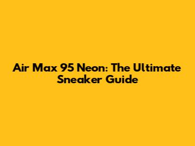 Air Max 95 Neon: The Ultimate Sneaker Guide