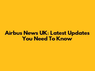 Airbus News UK: Latest Updates You Need To Know