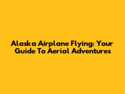 Alaska Airplane Flying: Your Guide To Aerial Adventures