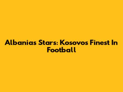 Albania's Stars: Kosovo's Finest In Football