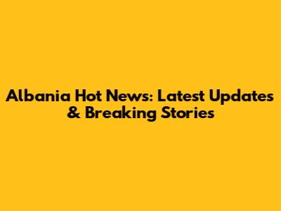 Albania Hot News: Latest Updates & Breaking Stories