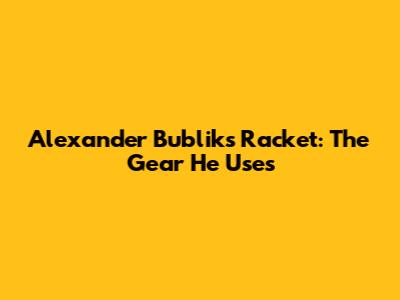 Alexander Bublik's Racket: The Gear He Uses