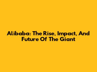 Alibaba: The Rise, Impact, And Future Of The Giant