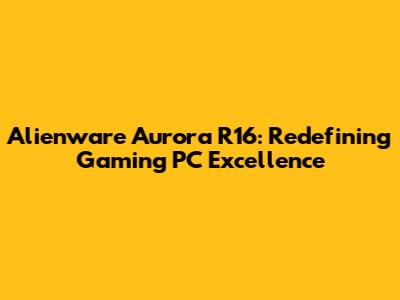 Alienware Aurora R16: Redefining Gaming PC Excellence
