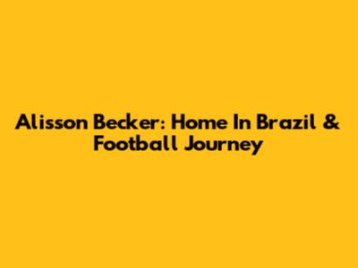 Alisson Becker: Home In Brazil & Football Journey