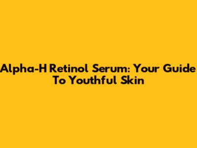Alpha-H Retinol Serum: Your Guide To Youthful Skin
