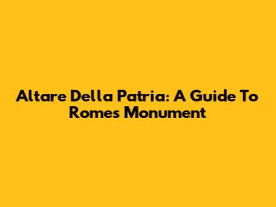 Altare Della Patria: A Guide To Rome's Monument