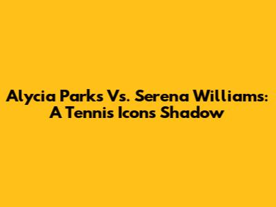 Alycia Parks Vs. Serena Williams: A Tennis Icon's Shadow