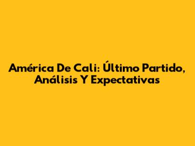 América De Cali: Último Partido, Análisis Y Expectativas