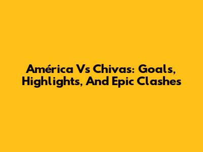 América Vs Chivas: Goals, Highlights, And Epic Clashes