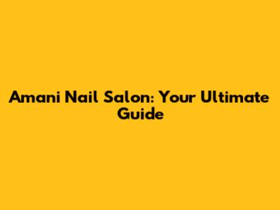 Amani Nail Salon: Your Ultimate Guide