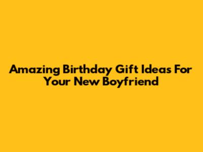 Amazing Birthday Gift Ideas For Your New Boyfriend