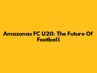 Amazonas FC U20: The Future Of Football