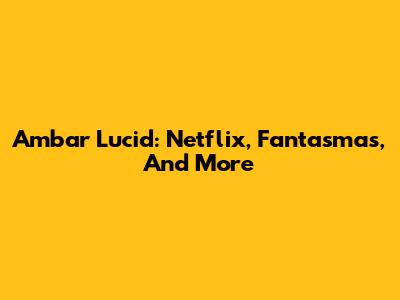 Ambar Lucid: Netflix, Fantasmas, And More