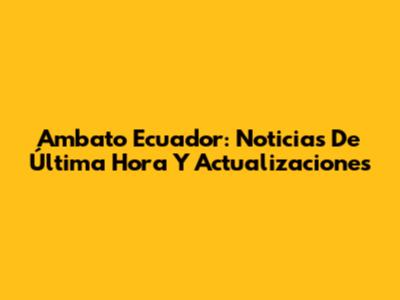 Ambato Ecuador: Noticias De Última Hora Y Actualizaciones