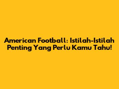 American Football: Istilah-Istilah Penting Yang Perlu Kamu Tahu!