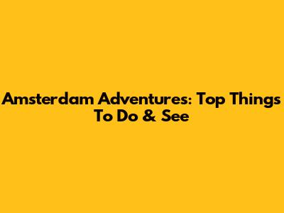 Amsterdam Adventures: Top Things To Do & See