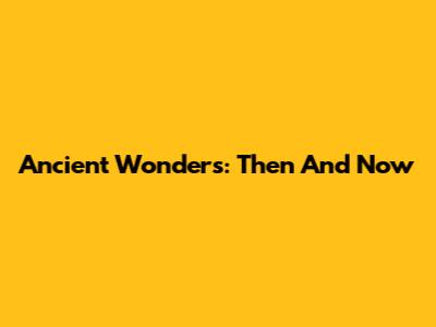 Ancient Wonders: Then And Now