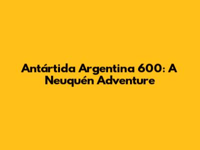 Antártida Argentina 600: A Neuquén Adventure