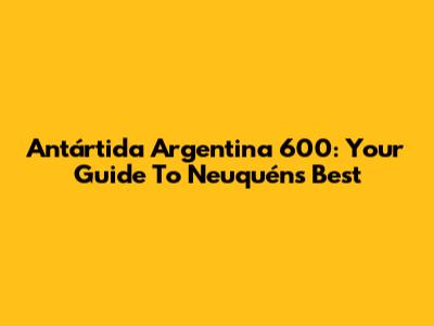 Antártida Argentina 600: Your Guide To Neuquén's Best