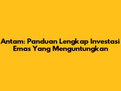 Antam: Panduan Lengkap Investasi Emas Yang Menguntungkan