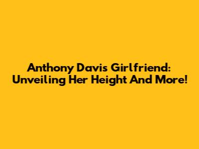 Anthony Davis' Girlfriend: Unveiling Her Height And More!