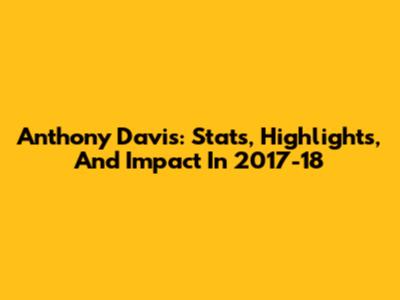 Anthony Davis: Stats, Highlights, And Impact In 2017-18