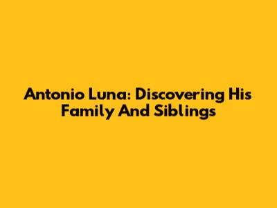 Antonio Luna: Discovering His Family And Siblings