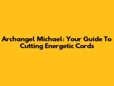 Archangel Michael: Your Guide To Cutting Energetic Cords