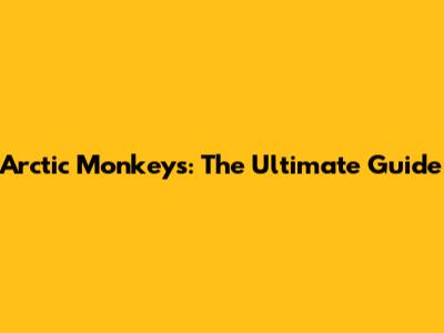 Arctic Monkeys: The Ultimate Guide
