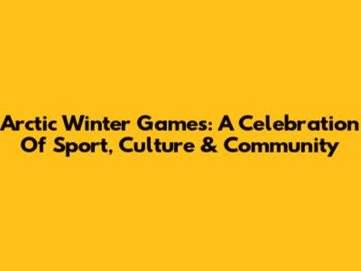 Arctic Winter Games: A Celebration Of Sport, Culture & Community
