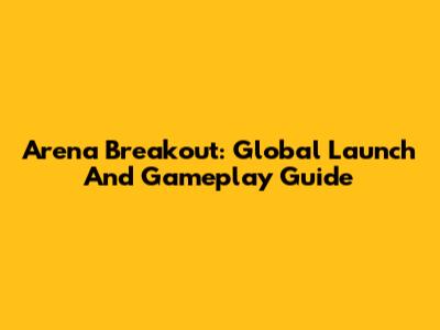 Arena Breakout: Global Launch And Gameplay Guide
