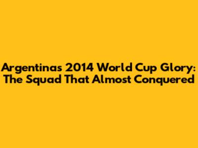 Argentina's 2014 World Cup Glory: The Squad That Almost Conquered