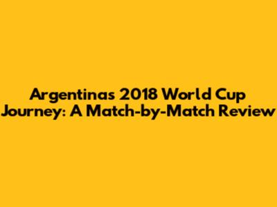 Argentina's 2018 World Cup Journey: A Match-by-Match Review