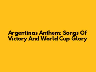 Argentina's Anthem: Songs Of Victory And World Cup Glory