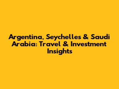 Argentina, Seychelles & Saudi Arabia: Travel & Investment Insights