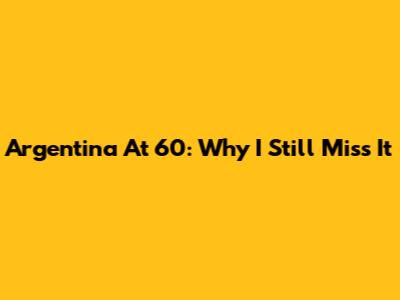 Argentina At 60: Why I Still Miss It