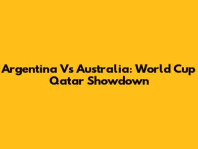 Argentina Vs Australia: World Cup Qatar Showdown