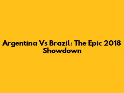 Argentina Vs Brazil: The Epic 2018 Showdown
