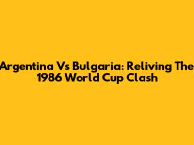 Argentina Vs Bulgaria: Reliving The 1986 World Cup Clash