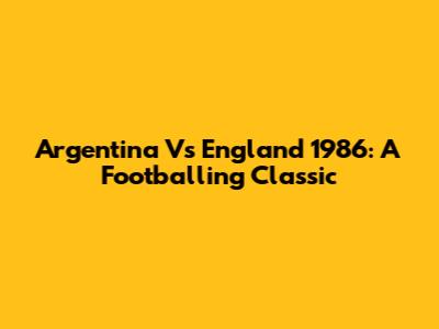 Argentina Vs England 1986: A Footballing Classic