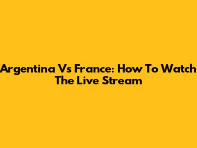 Argentina Vs France: How To Watch The Live Stream