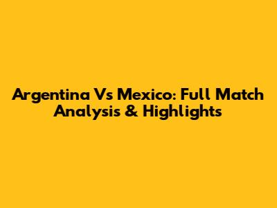Argentina Vs Mexico: Full Match Analysis & Highlights