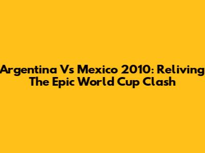 Argentina Vs Mexico 2010: Reliving The Epic World Cup Clash