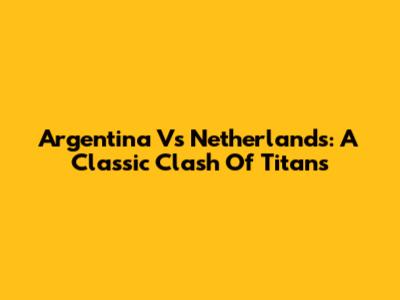 Argentina Vs Netherlands: A Classic Clash Of Titans